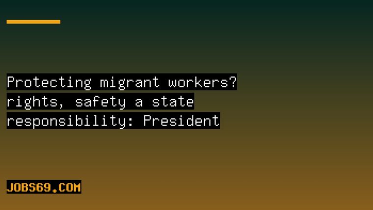 Protecting migrant workers’ rights, safety a state responsibility: President